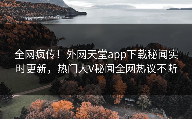 全网疯传！外网天堂app下载秘闻实时更新，热门大V秘闻全网热议不断