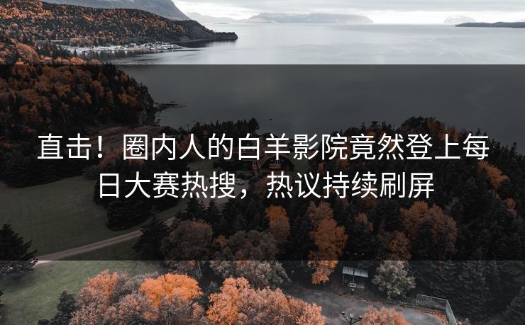 直击！圈内人的白羊影院竟然登上每日大赛热搜，热议持续刷屏