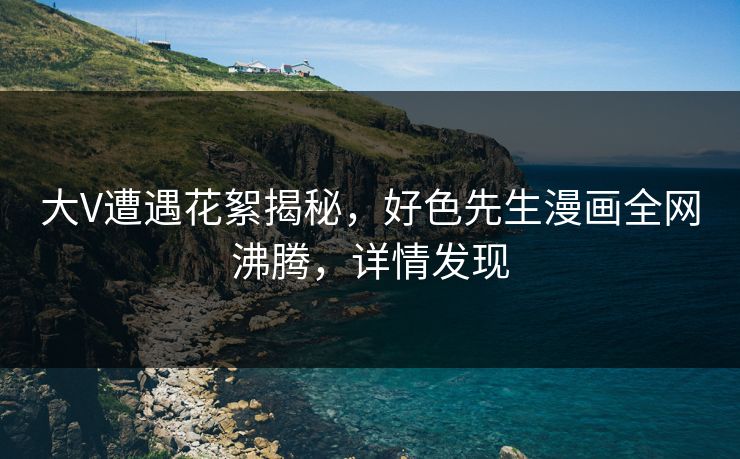 大V遭遇花絮揭秘，好色先生漫画全网沸腾，详情发现