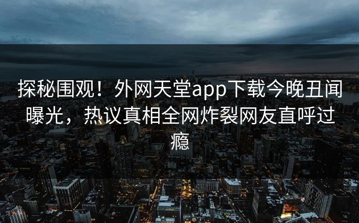 探秘围观！外网天堂app下载今晚丑闻曝光，热议真相全网炸裂网友直呼过瘾