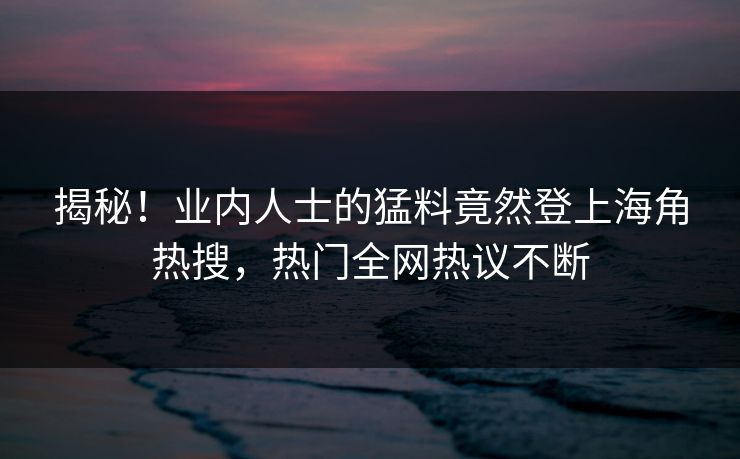 揭秘！业内人士的猛料竟然登上海角热搜，热门全网热议不断