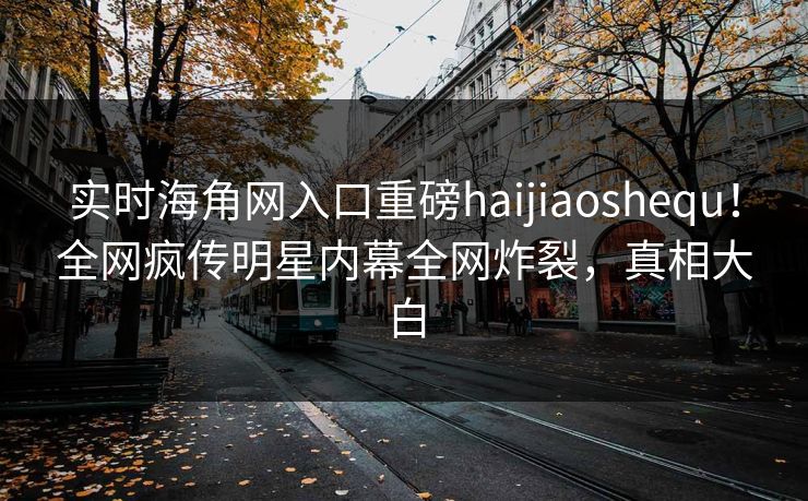 实时海角网入口重磅haijiaoshequ！全网疯传明星内幕全网炸裂，真相大白