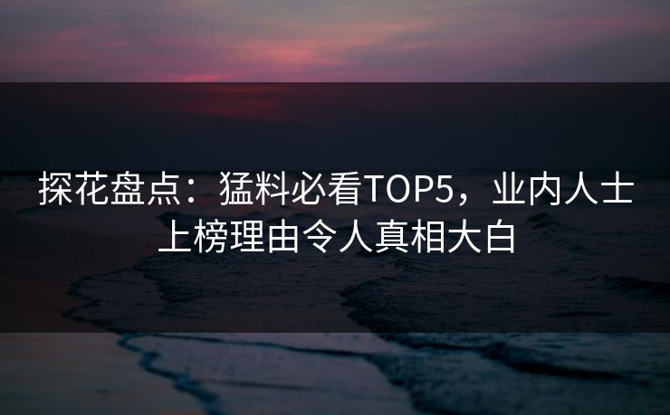 探花盘点：猛料必看TOP5，业内人士上榜理由令人真相大白