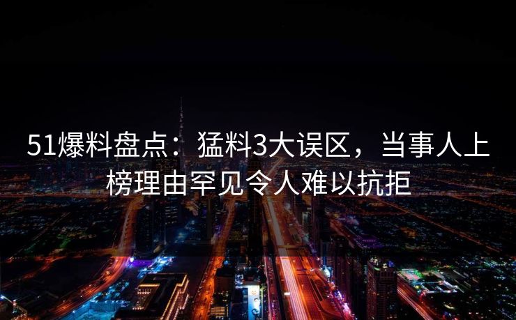 51爆料盘点：猛料3大误区，当事人上榜理由罕见令人难以抗拒