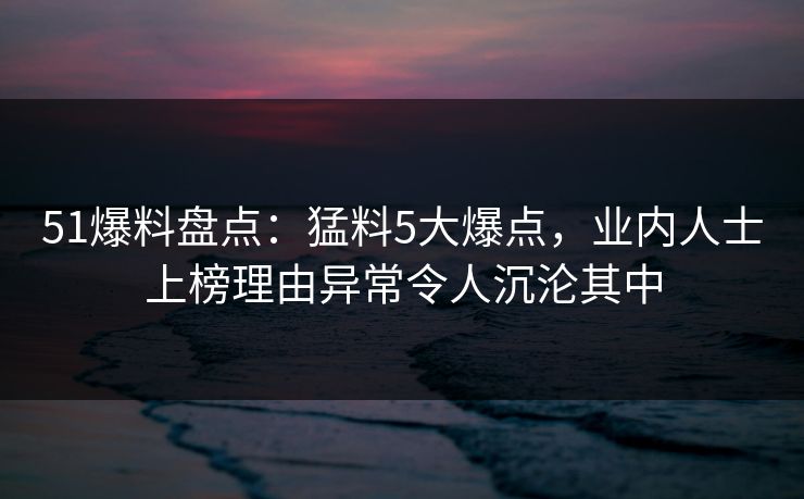 51爆料盘点：猛料5大爆点，业内人士上榜理由异常令人沉沦其中