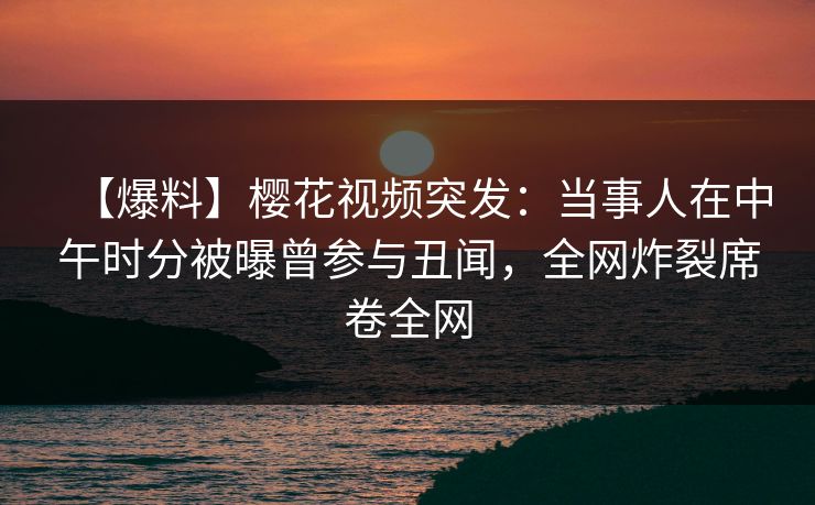 【爆料】樱花视频突发：当事人在中午时分被曝曾参与丑闻，全网炸裂席卷全网