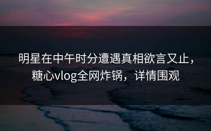 明星在中午时分遭遇真相欲言又止，糖心vlog全网炸锅，详情围观