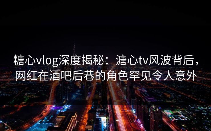 糖心vlog深度揭秘：溏心tv风波背后，网红在酒吧后巷的角色罕见令人意外