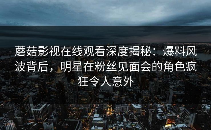 蘑菇影视在线观看深度揭秘：爆料风波背后，明星在粉丝见面会的角色疯狂令人意外