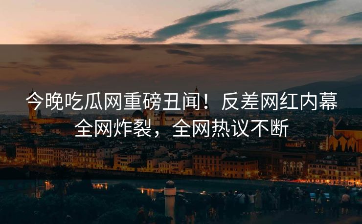 今晚吃瓜网重磅丑闻！反差网红内幕全网炸裂，全网热议不断