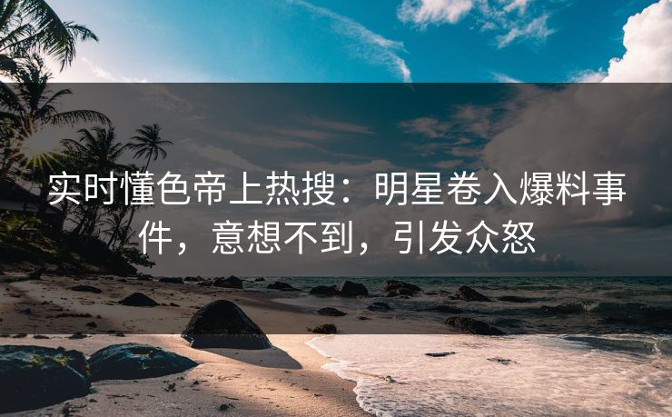 实时懂色帝上热搜：明星卷入爆料事件，意想不到，引发众怒