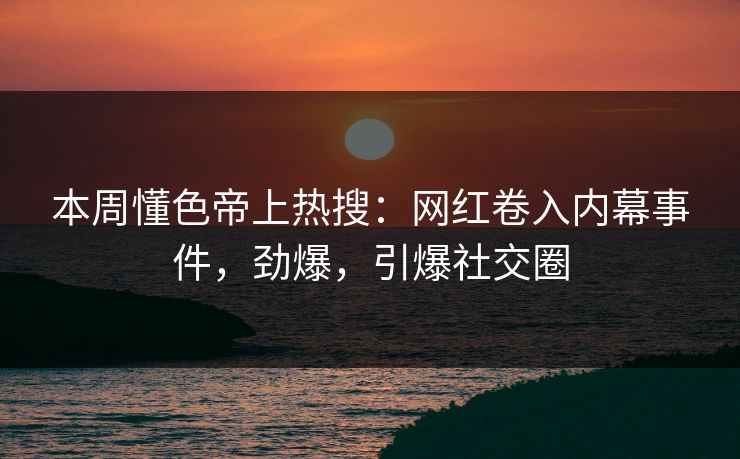 本周懂色帝上热搜：网红卷入内幕事件，劲爆，引爆社交圈