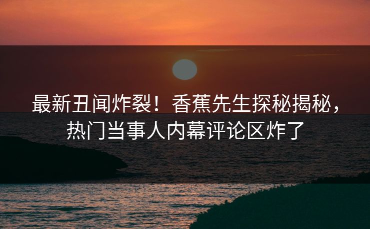 最新丑闻炸裂！香蕉先生探秘揭秘，热门当事人内幕评论区炸了