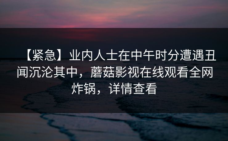 【紧急】业内人士在中午时分遭遇丑闻沉沦其中，蘑菇影视在线观看全网炸锅，详情查看