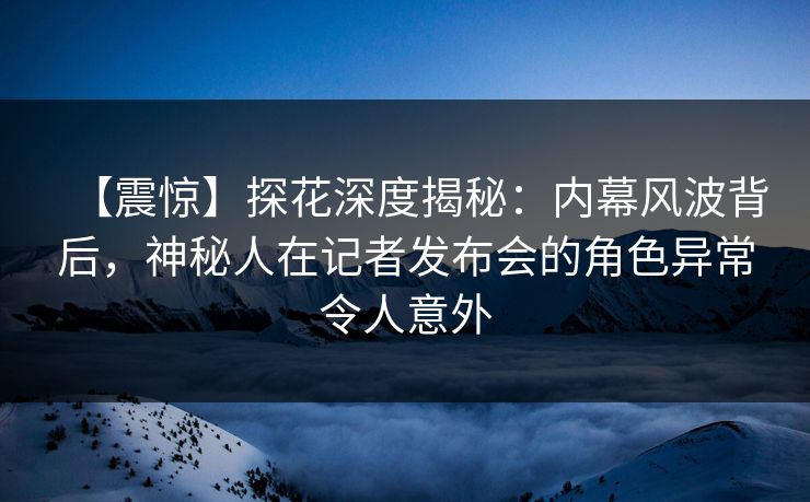 【震惊】探花深度揭秘：内幕风波背后，神秘人在记者发布会的角色异常令人意外