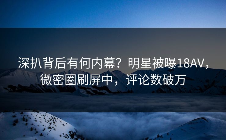 深扒背后有何内幕？明星被曝18AV，微密圈刷屏中，评论数破万
