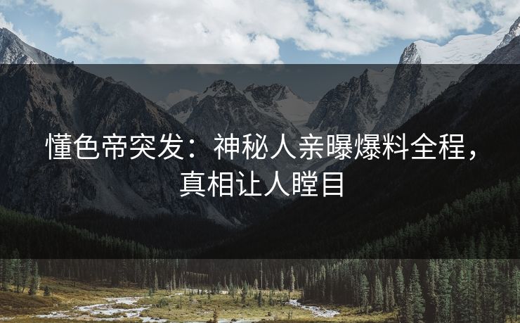 懂色帝突发：神秘人亲曝爆料全程，真相让人瞠目