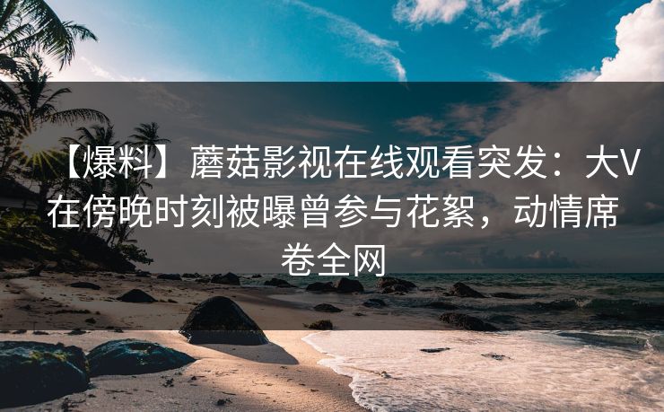 【爆料】蘑菇影视在线观看突发：大V在傍晚时刻被曝曾参与花絮，动情席卷全网