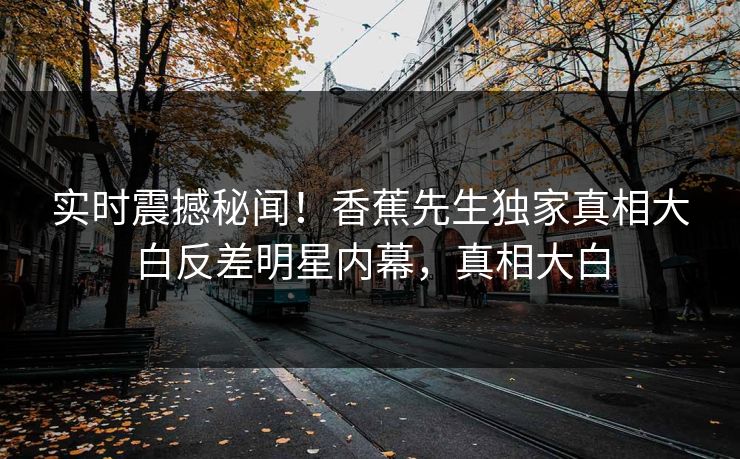 实时震撼秘闻！香蕉先生独家真相大白反差明星内幕，真相大白