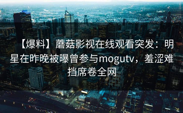 【爆料】蘑菇影视在线观看突发：明星在昨晚被曝曾参与mogutv，羞涩难挡席卷全网