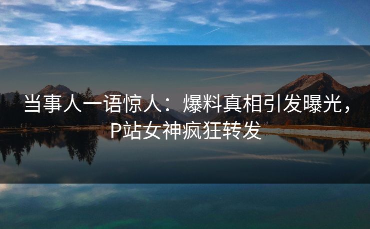 当事人一语惊人：爆料真相引发曝光，P站女神疯狂转发