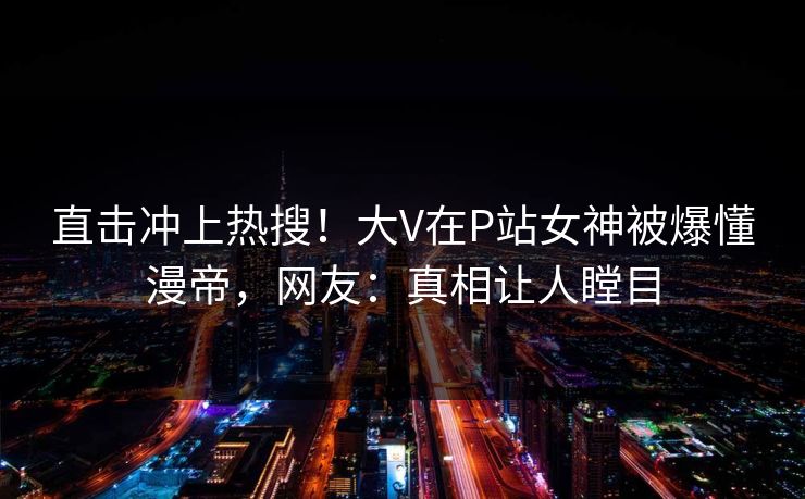直击冲上热搜！大V在P站女神被爆懂漫帝，网友：真相让人瞠目