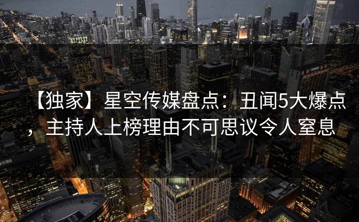 【独家】星空传媒盘点：丑闻5大爆点，主持人上榜理由不可思议令人窒息