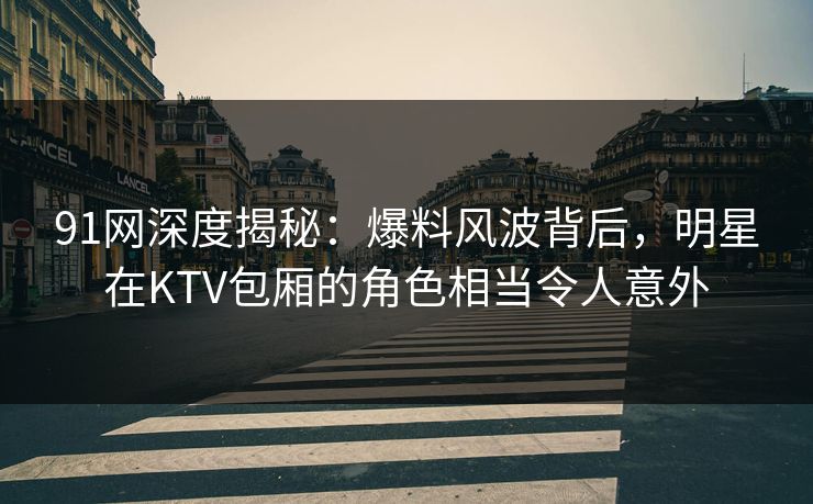91网深度揭秘：爆料风波背后，明星在KTV包厢的角色相当令人意外