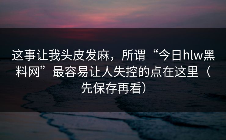 这事让我头皮发麻，所谓“今日hlw黑料网”最容易让人失控的点在这里（先保存再看）