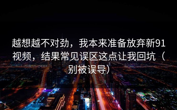 越想越不对劲，我本来准备放弃新91视频，结果常见误区这点让我回坑（别被误导）