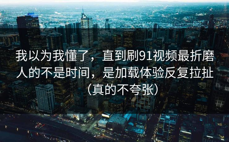 我以为我懂了，直到刷91视频最折磨人的不是时间，是加载体验反复拉扯（真的不夸张）