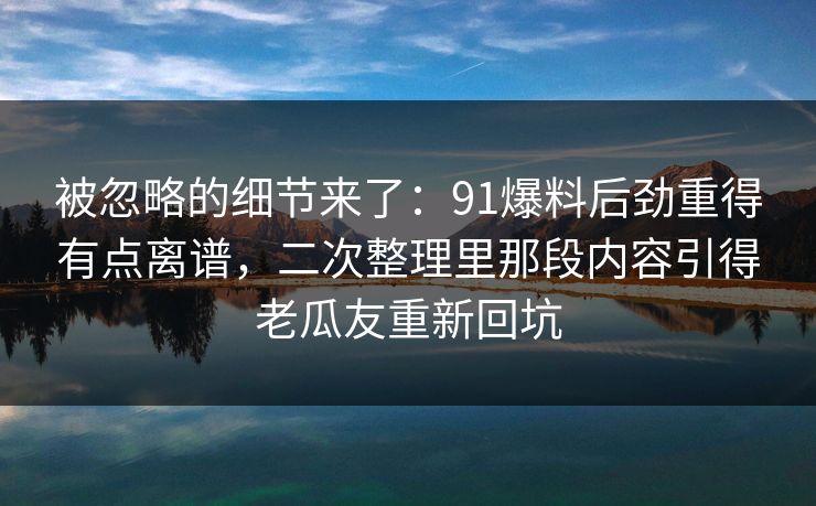 被忽略的细节来了：91爆料后劲重得有点离谱，二次整理里那段内容引得老瓜友重新回坑